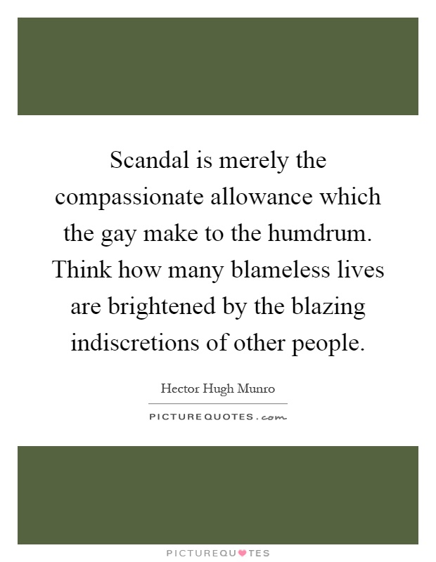 Scandal is merely the compassionate allowance which the gay make to the humdrum. Think how many blameless lives are brightened by the blazing indiscretions of other people Picture Quote #1