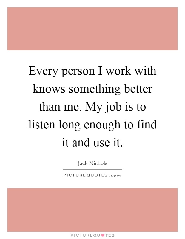 Every person I work with knows something better than me. My job is to listen long enough to find it and use it Picture Quote #1