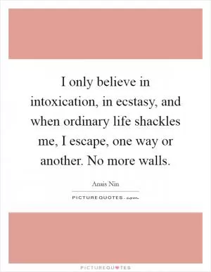 I only believe in intoxication, in ecstasy, and when ordinary life shackles me, I escape, one way or another. No more walls Picture Quote #1