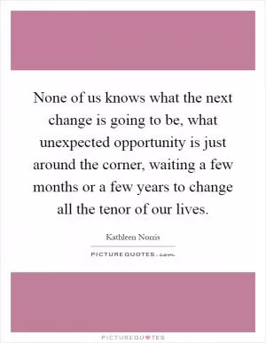 None of us knows what the next change is going to be, what unexpected opportunity is just around the corner, waiting a few months or a few years to change all the tenor of our lives Picture Quote #1