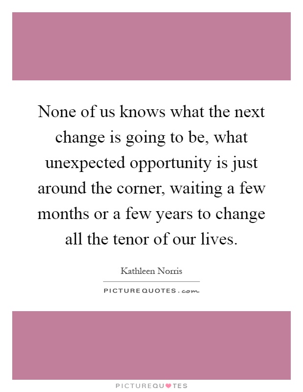 None of us knows what the next change is going to be, what unexpected opportunity is just around the corner, waiting a few months or a few years to change all the tenor of our lives Picture Quote #1