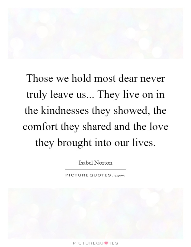Those we hold most dear never truly leave us... They live on in the kindnesses they showed, the comfort they shared and the love they brought into our lives Picture Quote #1