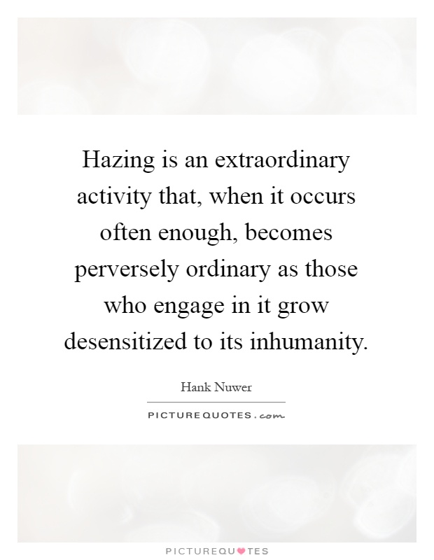 Hazing is an extraordinary activity that, when it occurs often enough, becomes perversely ordinary as those who engage in it grow desensitized to its inhumanity Picture Quote #1
