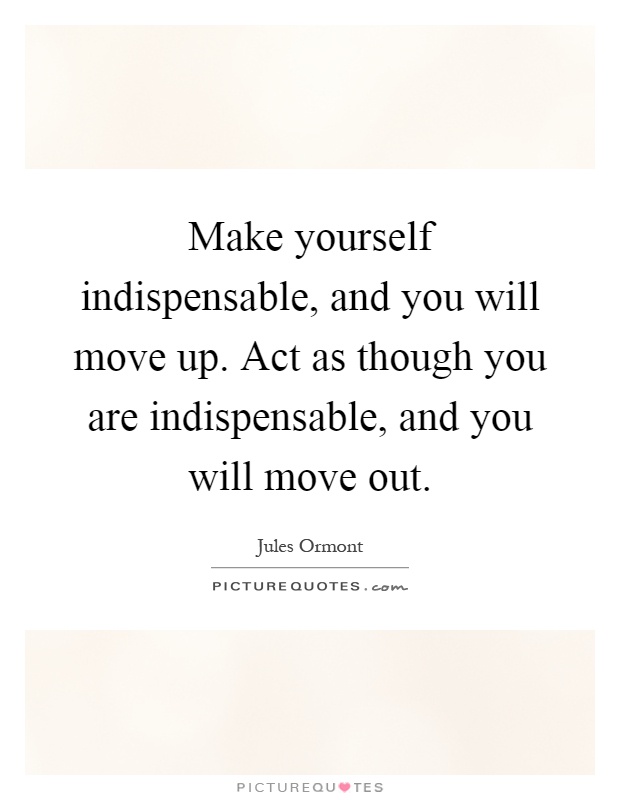 Make yourself indispensable, and you will move up. Act as though you are indispensable, and you will move out Picture Quote #1
