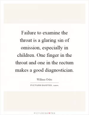 Failure to examine the throat is a glaring sin of omission, especially in children. One finger in the throat and one in the rectum makes a good diagnostician Picture Quote #1