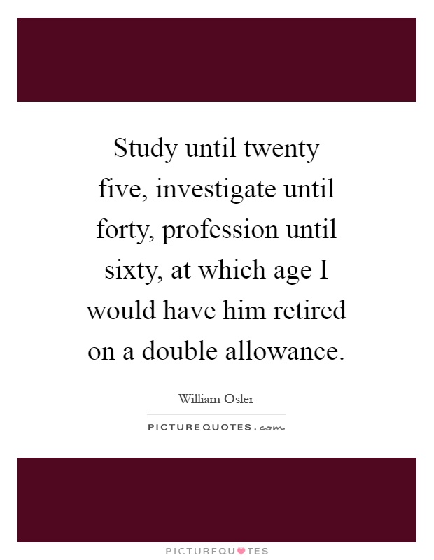 Study until twenty five, investigate until forty, profession until sixty, at which age I would have him retired on a double allowance Picture Quote #1