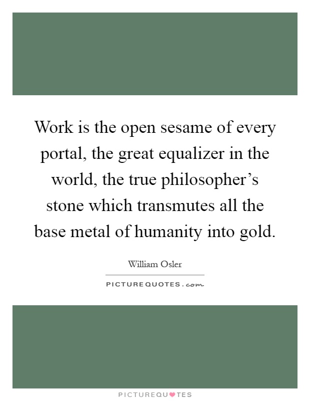 Work is the open sesame of every portal, the great equalizer in the world, the true philosopher's stone which transmutes all the base metal of humanity into gold Picture Quote #1