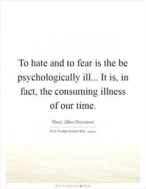 To hate and to fear is the be psychologically ill... It is, in fact, the consuming illness of our time Picture Quote #1