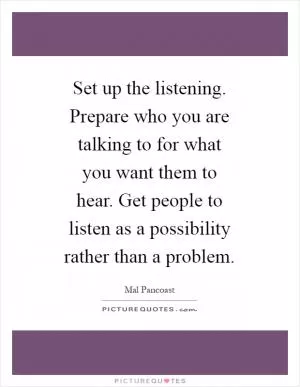 Set up the listening. Prepare who you are talking to for what you want them to hear. Get people to listen as a possibility rather than a problem Picture Quote #1