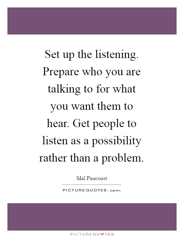 Set up the listening. Prepare who you are talking to for what you want them to hear. Get people to listen as a possibility rather than a problem Picture Quote #1