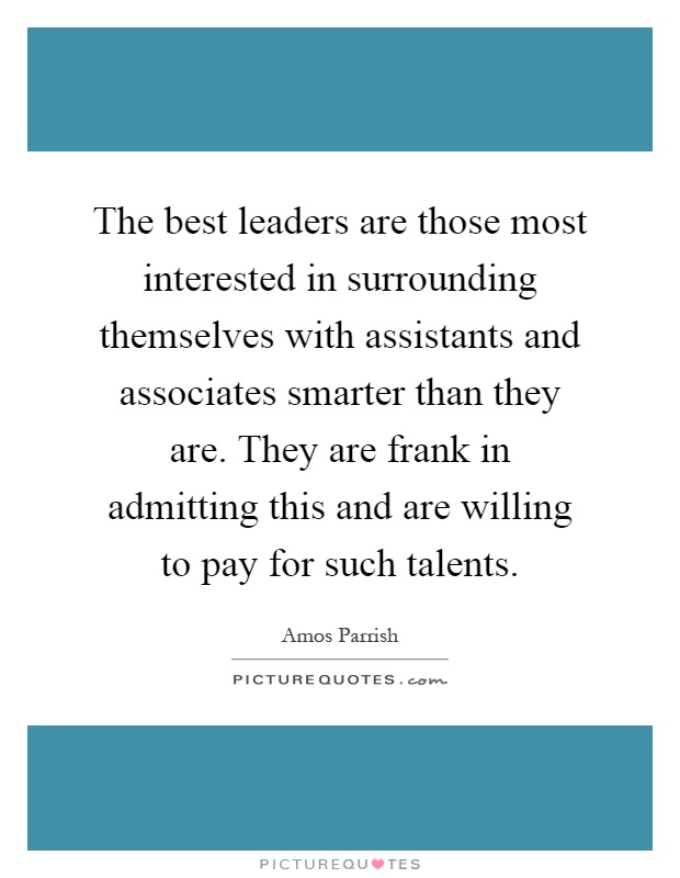 The best leaders are those most interested in surrounding themselves with assistants and associates smarter than they are. They are frank in admitting this and are willing to pay for such talents Picture Quote #1