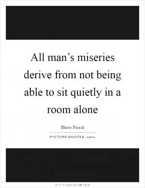 All man’s miseries derive from not being able to sit quietly in a room alone Picture Quote #1
