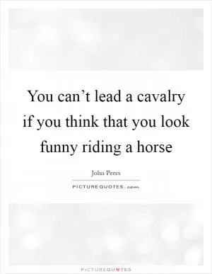 You can’t lead a cavalry if you think that you look funny riding a horse Picture Quote #1