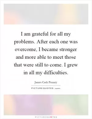 I am grateful for all my problems. After each one was overcome, I became stronger and more able to meet those that were still to come. I grew in all my difficulties Picture Quote #1