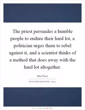 The priest persuades a humble people to endure their hard lot, a politician urges them to rebel against it, and a scientist thinks of a method that does away with the hard lot altogether Picture Quote #1
