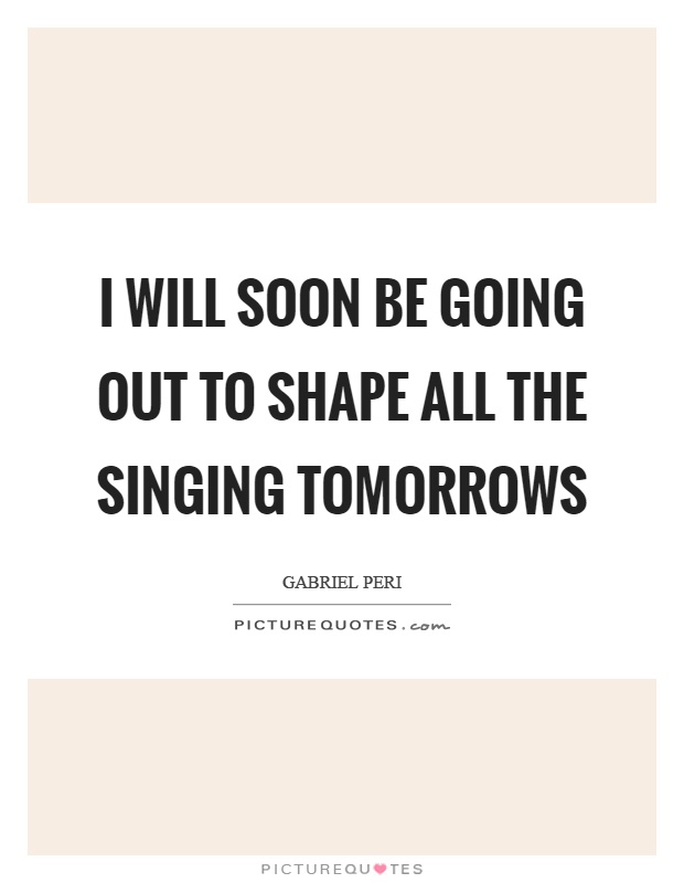 I will soon be going out to shape all the singing tomorrows Picture Quote #1