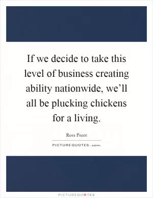 If we decide to take this level of business creating ability nationwide, we’ll all be plucking chickens for a living Picture Quote #1