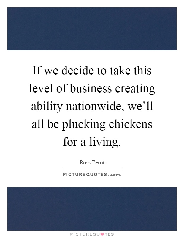 If we decide to take this level of business creating ability nationwide, we'll all be plucking chickens for a living Picture Quote #1