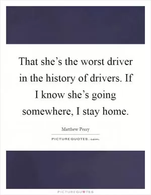 That she’s the worst driver in the history of drivers. If I know she’s going somewhere, I stay home Picture Quote #1