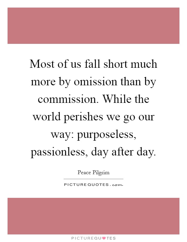 Most of us fall short much more by omission than by commission. While the world perishes we go our way: purposeless, passionless, day after day Picture Quote #1