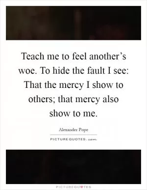 Teach me to feel another’s woe. To hide the fault I see: That the mercy I show to others; that mercy also show to me Picture Quote #1