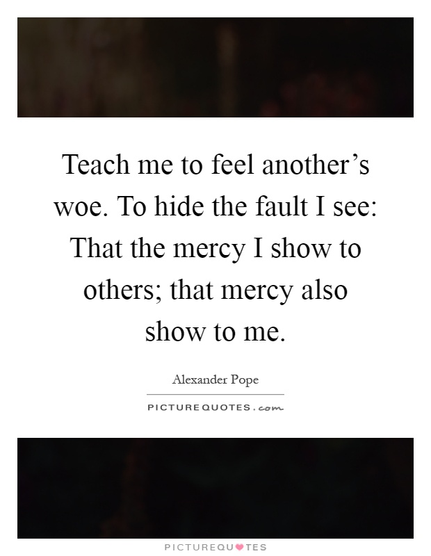 Teach me to feel another's woe. To hide the fault I see: That the mercy I show to others; that mercy also show to me Picture Quote #1