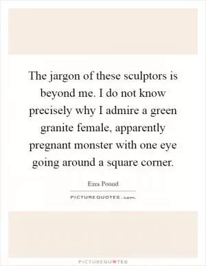 The jargon of these sculptors is beyond me. I do not know precisely why I admire a green granite female, apparently pregnant monster with one eye going around a square corner Picture Quote #1