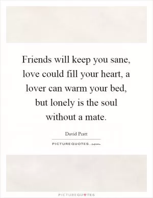Friends will keep you sane, love could fill your heart, a lover can warm your bed, but lonely is the soul without a mate Picture Quote #1