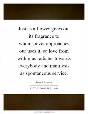 Just as a flower gives out its fragrance to whomsoever approaches our uses it, so love from within us radiates towards everybody and manifests as spontaneous service Picture Quote #1