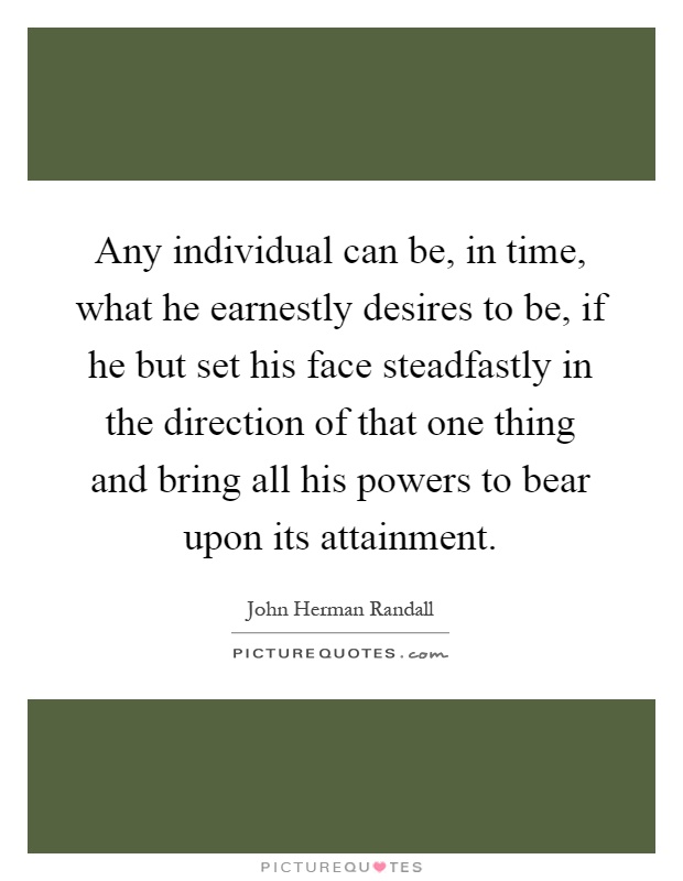 Any individual can be, in time, what he earnestly desires to be, if he but set his face steadfastly in the direction of that one thing and bring all his powers to bear upon its attainment Picture Quote #1