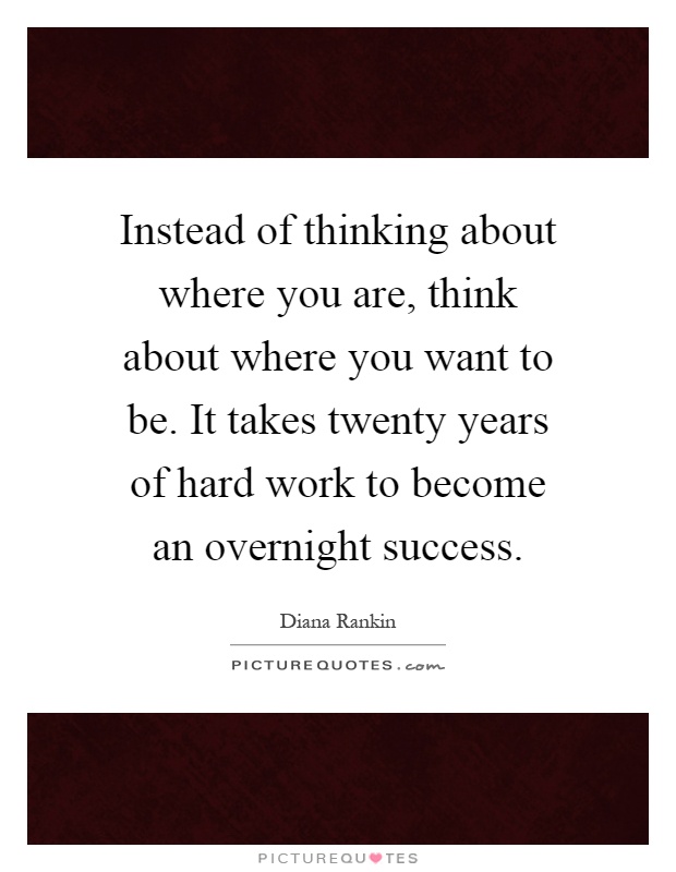 Instead of thinking about where you are, think about where you want to be. It takes twenty years of hard work to become an overnight success Picture Quote #1
