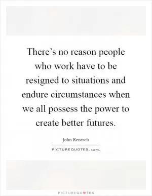There’s no reason people who work have to be resigned to situations and endure circumstances when we all possess the power to create better futures Picture Quote #1