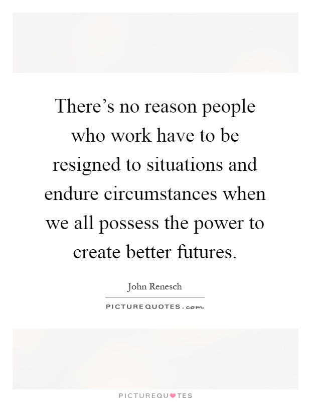 There's no reason people who work have to be resigned to situations and endure circumstances when we all possess the power to create better futures Picture Quote #1