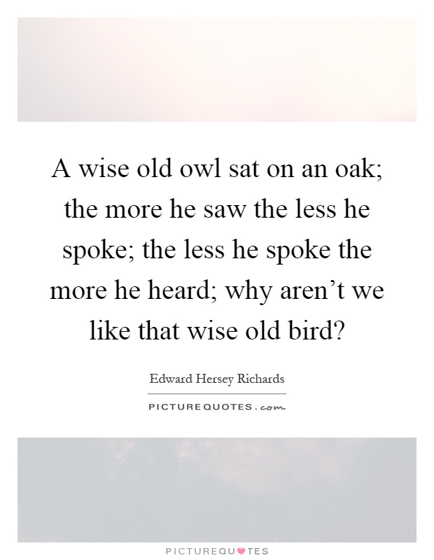 A wise old owl sat on an oak; the more he saw the less he spoke; the less he spoke the more he heard; why aren't we like that wise old bird? Picture Quote #1