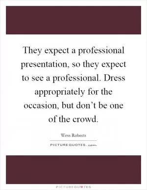 They expect a professional presentation, so they expect to see a professional. Dress appropriately for the occasion, but don’t be one of the crowd Picture Quote #1