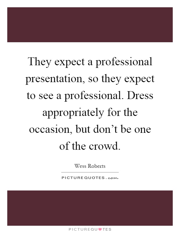 They expect a professional presentation, so they expect to see a professional. Dress appropriately for the occasion, but don't be one of the crowd Picture Quote #1