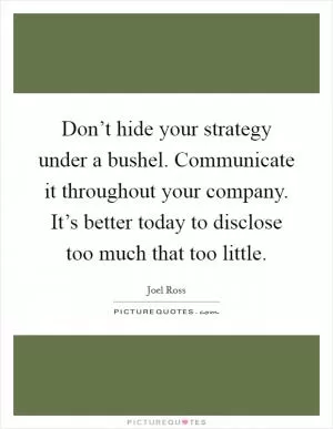 Don’t hide your strategy under a bushel. Communicate it throughout your company. It’s better today to disclose too much that too little Picture Quote #1