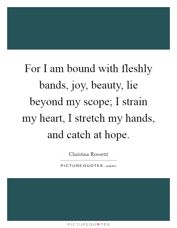 For I am bound with fleshly bands, joy, beauty, lie beyond my scope; I strain my heart, I stretch my hands, and catch at hope Picture Quote #1