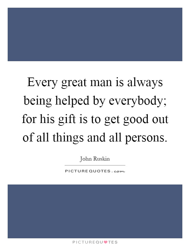 Every great man is always being helped by everybody; for his gift is to get good out of all things and all persons Picture Quote #1