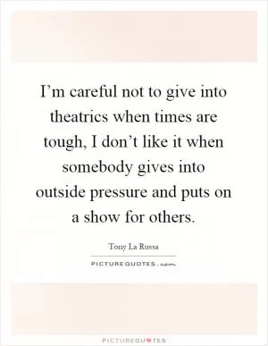 I’m careful not to give into theatrics when times are tough, I don’t like it when somebody gives into outside pressure and puts on a show for others Picture Quote #1