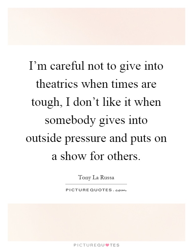 I'm careful not to give into theatrics when times are tough, I don't like it when somebody gives into outside pressure and puts on a show for others Picture Quote #1