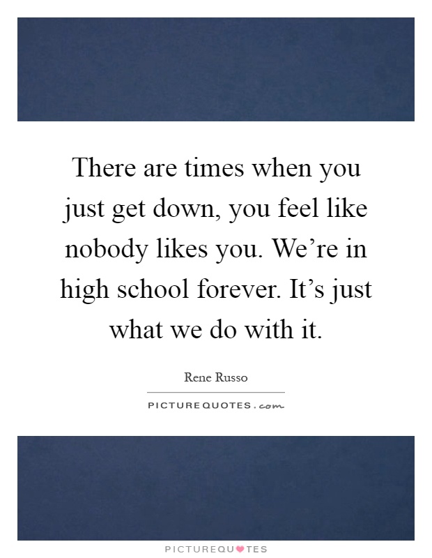 There are times when you just get down, you feel like nobody likes you. We're in high school forever. It's just what we do with it Picture Quote #1