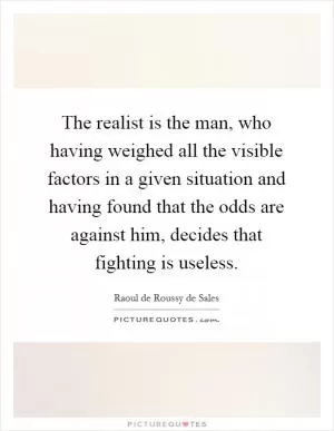 The realist is the man, who having weighed all the visible factors in a given situation and having found that the odds are against him, decides that fighting is useless Picture Quote #1