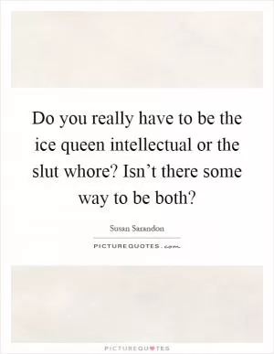 Do you really have to be the ice queen intellectual or the slut whore? Isn’t there some way to be both? Picture Quote #1