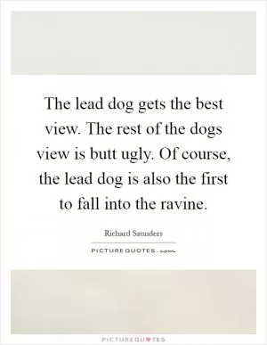 The lead dog gets the best view. The rest of the dogs view is butt ugly. Of course, the lead dog is also the first to fall into the ravine Picture Quote #1