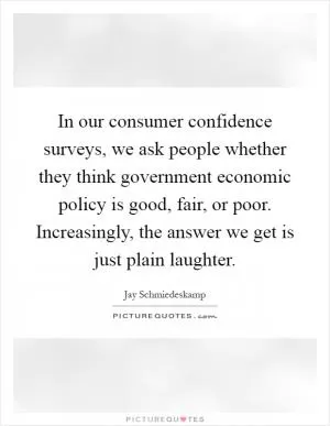 In our consumer confidence surveys, we ask people whether they think government economic policy is good, fair, or poor. Increasingly, the answer we get is just plain laughter Picture Quote #1