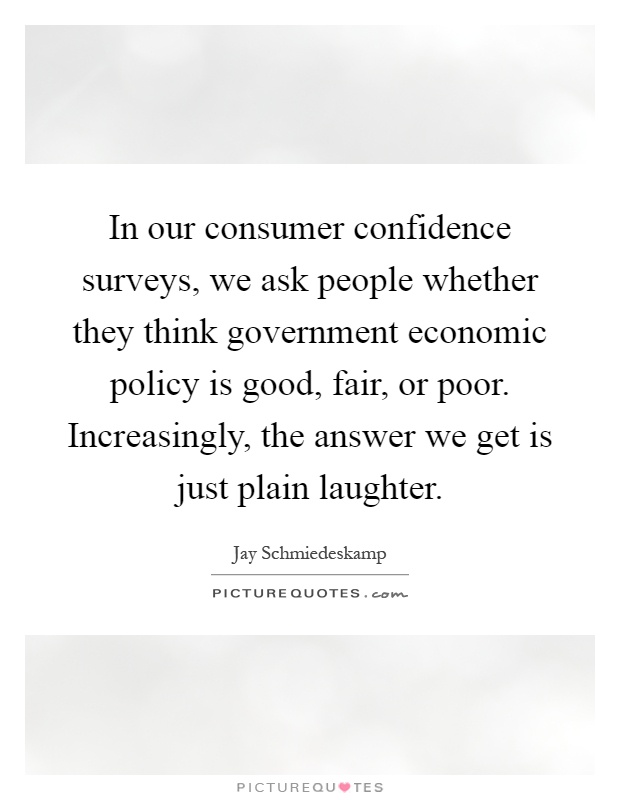 In our consumer confidence surveys, we ask people whether they think government economic policy is good, fair, or poor. Increasingly, the answer we get is just plain laughter Picture Quote #1