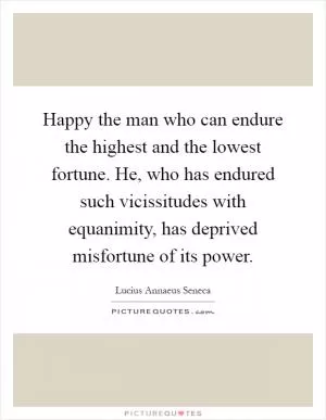 Happy the man who can endure the highest and the lowest fortune. He, who has endured such vicissitudes with equanimity, has deprived misfortune of its power Picture Quote #1