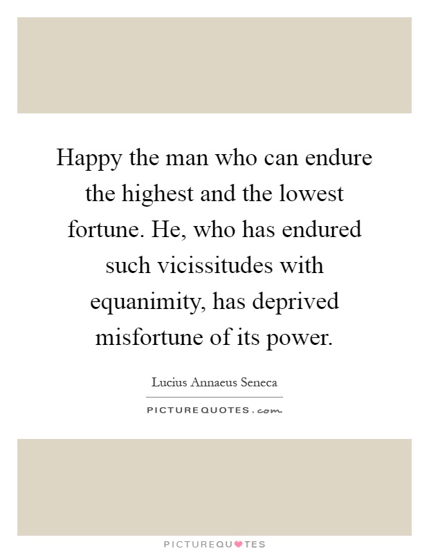 Happy the man who can endure the highest and the lowest fortune. He, who has endured such vicissitudes with equanimity, has deprived misfortune of its power Picture Quote #1
