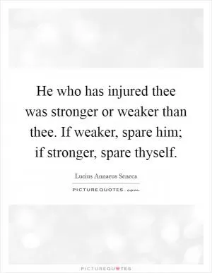 He who has injured thee was stronger or weaker than thee. If weaker, spare him; if stronger, spare thyself Picture Quote #1